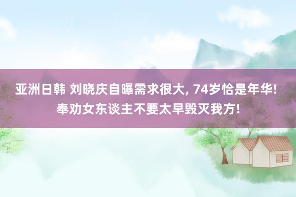 亚洲日韩 刘晓庆自曝需求很大， 74岁恰是年华! 奉劝女东谈主不要太早毁灭我方!