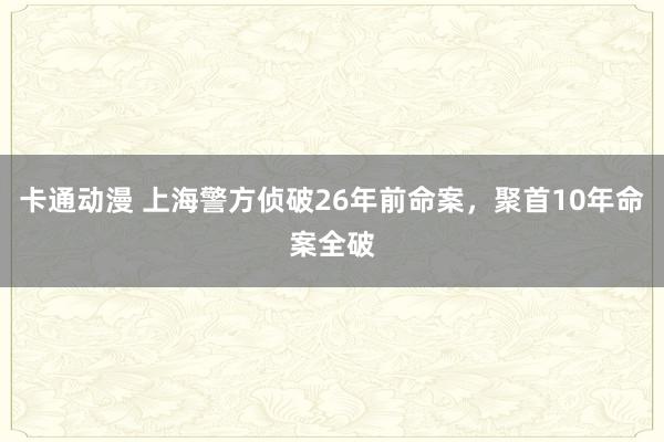 卡通动漫 上海警方侦破26年前命案，聚首10年命案全破