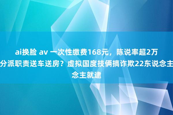 ai换脸 av 一次性缴费168元，陈说率超2万倍还分派职责送车送房？虚拟国度技俩搞诈欺22东说念主就逮