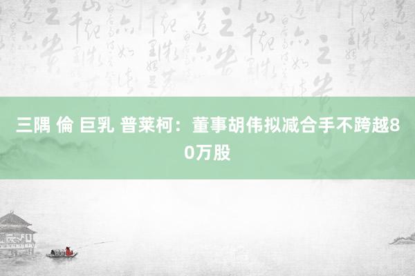 三隅 倫 巨乳 普莱柯：董事胡伟拟减合手不跨越80万股