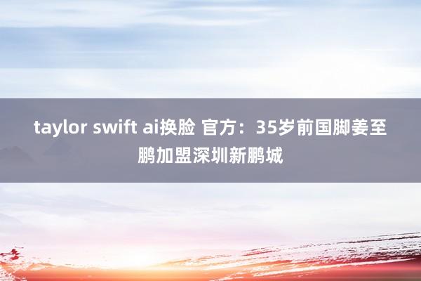 taylor swift ai换脸 官方：35岁前国脚姜至鹏加盟深圳新鹏城