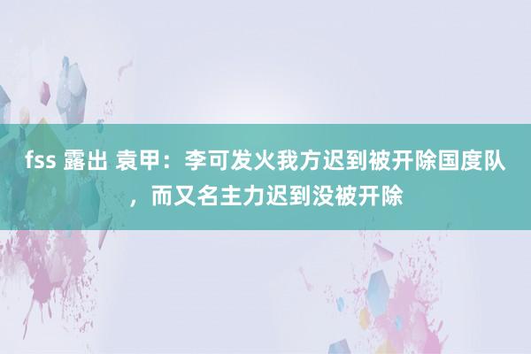 fss 露出 袁甲：李可发火我方迟到被开除国度队，而又名主力迟到没被开除