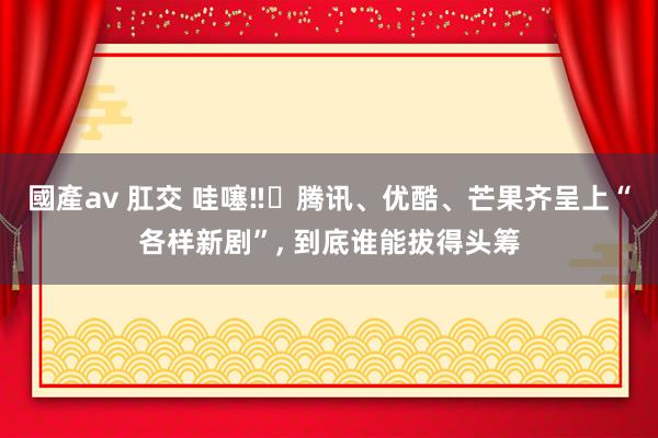 國產av 肛交 哇噻‼️腾讯、优酷、芒果齐呈上“各样新剧”， 到底谁能拔得头筹