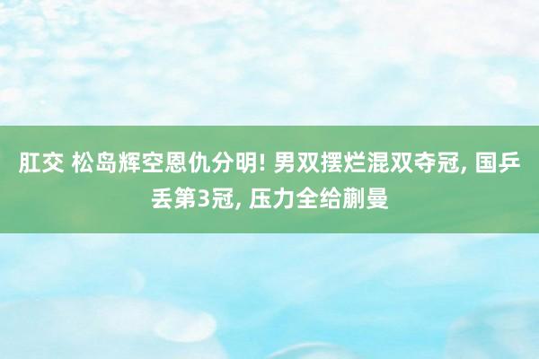 肛交 松岛辉空恩仇分明! 男双摆烂混双夺冠， 国乒丢第3冠， 压力全给蒯曼