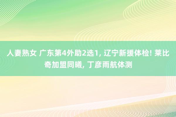 人妻熟女 广东第4外助2选1， 辽宁新援体检! 莱比奇加盟同曦， 丁彦雨航体测