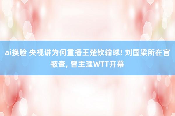 ai换脸 央视讲为何重播王楚钦输球! 刘国梁所在官被查， 曾主理WTT开幕