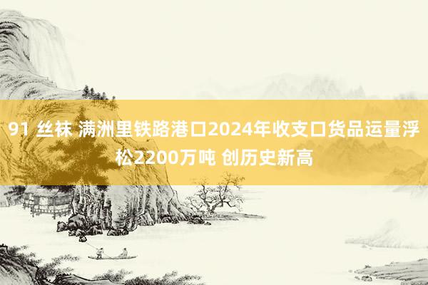 91 丝袜 满洲里铁路港口2024年收支口货品运量浮松2200万吨 创历史新高