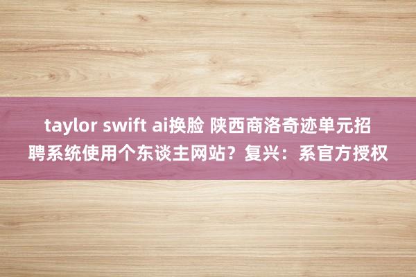 taylor swift ai换脸 陕西商洛奇迹单元招聘系统使用个东谈主网站？复兴：系官方授权