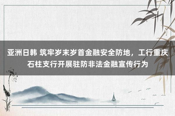 亚洲日韩 筑牢岁末岁首金融安全防地，工行重庆石柱支行开展驻防非法金融宣传行为