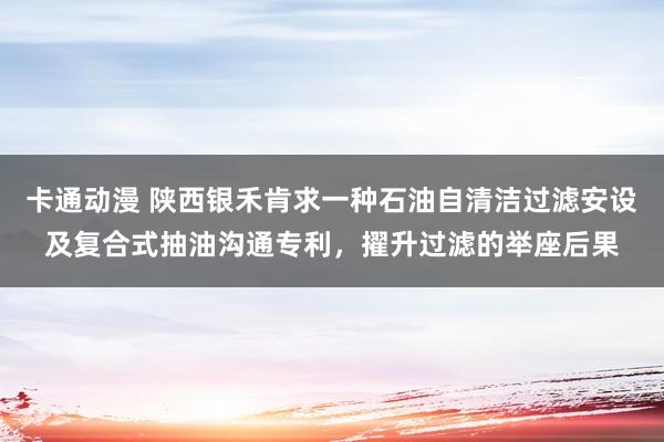 卡通动漫 陕西银禾肯求一种石油自清洁过滤安设及复合式抽油沟通专利，擢升过滤的举座后果