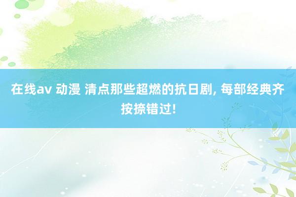 在线av 动漫 清点那些超燃的抗日剧， 每部经典齐按捺错过!