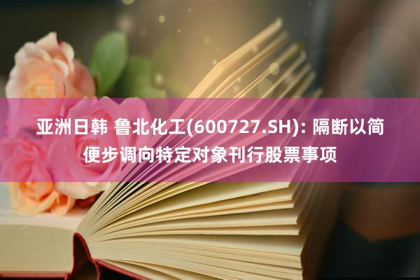 亚洲日韩 鲁北化工(600727.SH): 隔断以简便步调向特定对象刊行股票事项