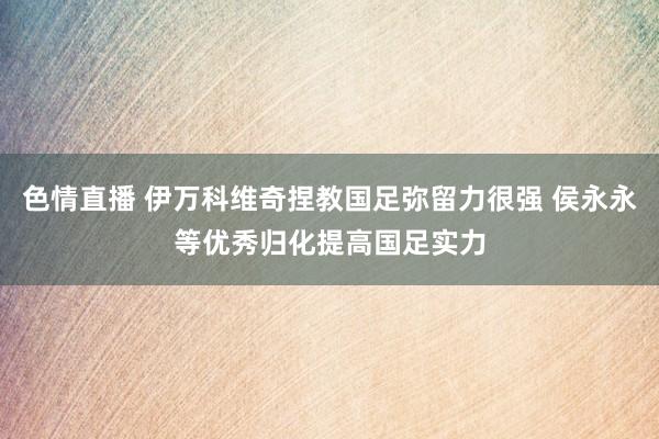 色情直播 伊万科维奇捏教国足弥留力很强 侯永永等优秀归化提高国足实力