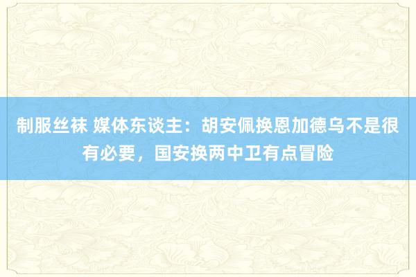 制服丝袜 媒体东谈主：胡安佩换恩加德乌不是很有必要，国安换两中卫有点冒险