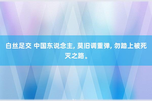 白丝足交 中国东说念主， 莫旧调重弹， 勿踏上被死灭之路。