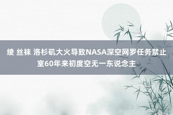 绫 丝袜 洛杉矶大火导致NASA深空网罗任务禁止室60年来初度空无一东说念主