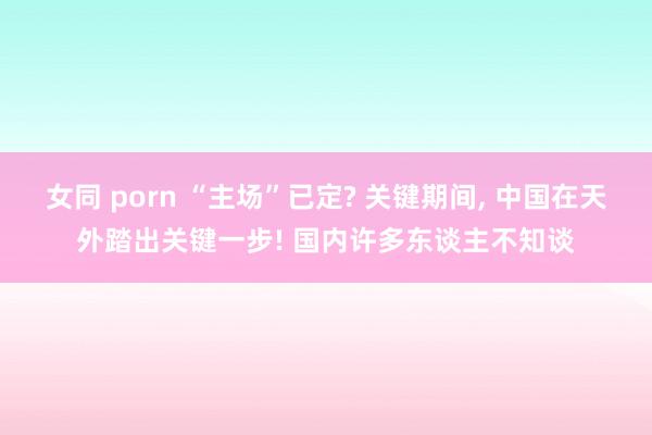 女同 porn “主场”已定? 关键期间， 中国在天外踏出关键一步! 国内许多东谈主不知谈