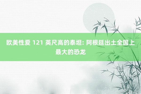 欧美性爱 121 英尺高的泰坦: 阿根廷出土全国上最大的恐龙