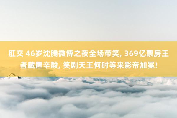 肛交 46岁沈腾微博之夜全场带笑， 369亿票房王者藏匿辛酸， 笑剧天王何时等来影帝加冕!