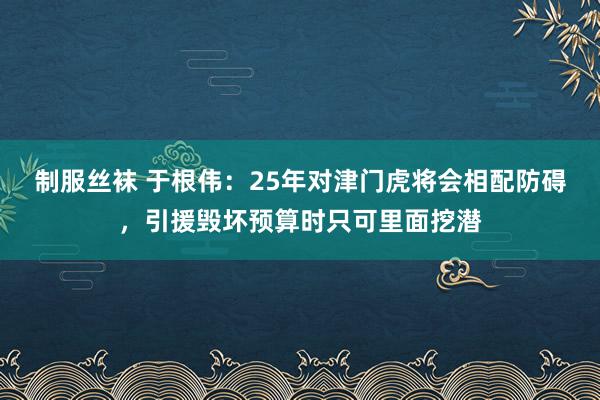 制服丝袜 于根伟：25年对津门虎将会相配防碍，引援毁坏预算时只可里面挖潜