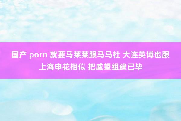 国产 porn 就要马莱莱跟马马杜 大连英博也跟上海申花相似 把威望组建已毕