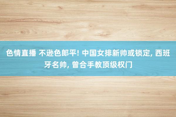 色情直播 不逊色郎平! 中国女排新帅或锁定， 西班牙名帅， 曾合手教顶级权门