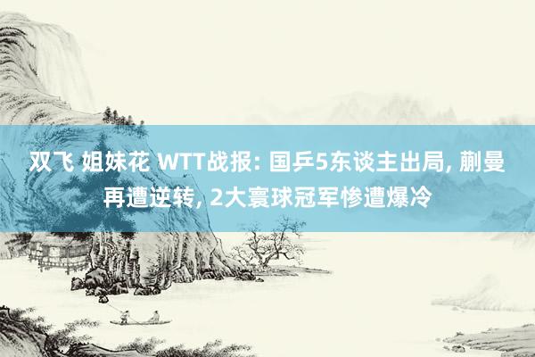 双飞 姐妹花 WTT战报: 国乒5东谈主出局， 蒯曼再遭逆转， 2大寰球冠军惨遭爆冷