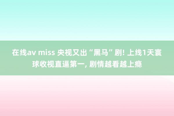 在线av miss 央视又出“黑马”剧! 上线1天寰球收视直逼第一， 剧情越看越上瘾