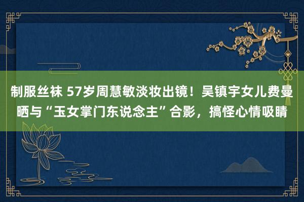制服丝袜 57岁周慧敏淡妆出镜！吴镇宇女儿费曼晒与“玉女掌门东说念主”合影，搞怪心情吸睛