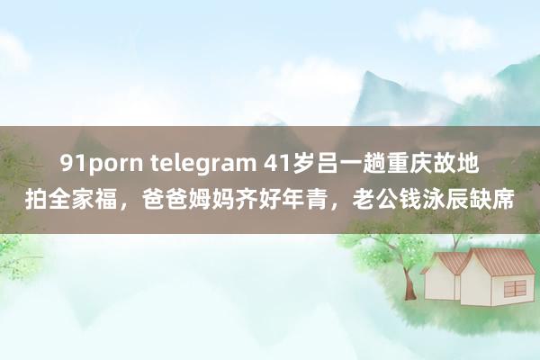 91porn telegram 41岁吕一趟重庆故地拍全家福，爸爸姆妈齐好年青，老公钱泳辰缺席