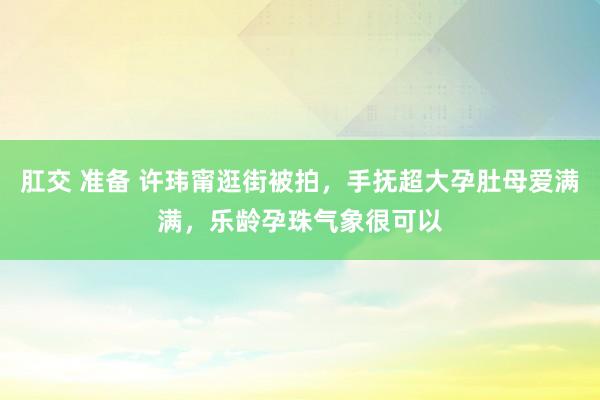 肛交 准备 许玮甯逛街被拍，手抚超大孕肚母爱满满，乐龄孕珠气象很可以