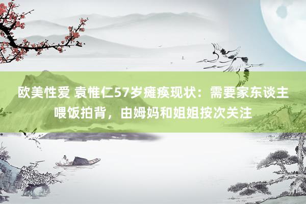 欧美性爱 袁惟仁57岁瘫痪现状：需要家东谈主喂饭拍背，由姆妈和姐姐按次关注