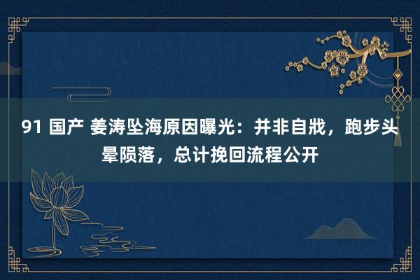 91 国产 姜涛坠海原因曝光：并非自戕，跑步头晕陨落，总计挽回流程公开