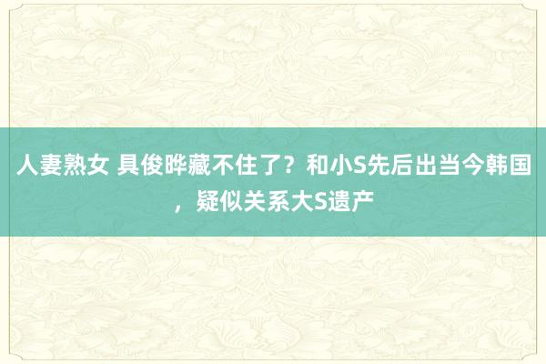 人妻熟女 具俊晔藏不住了？和小S先后出当今韩国，疑似关系大S遗产